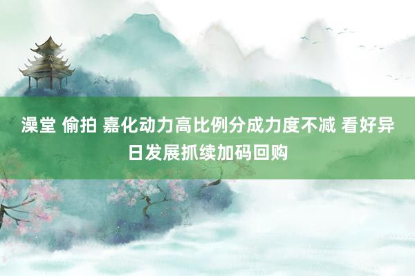 澡堂 偷拍 嘉化动力高比例分成力度不减 看好异日发展抓续加码回购