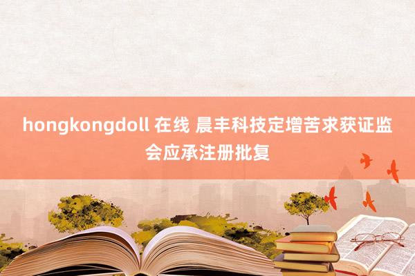 hongkongdoll 在线 晨丰科技定增苦求获证监会应承注册批复