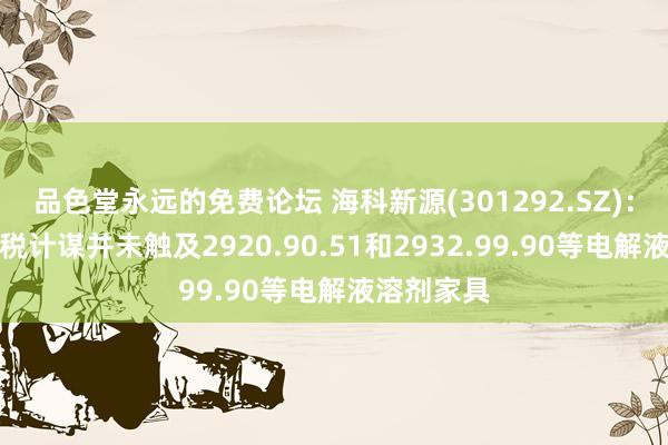 品色堂永远的免费论坛 海科新源(301292.SZ)：这次新关税计谋并未触及2920.90.51和2932.99.90等电解液溶剂家具