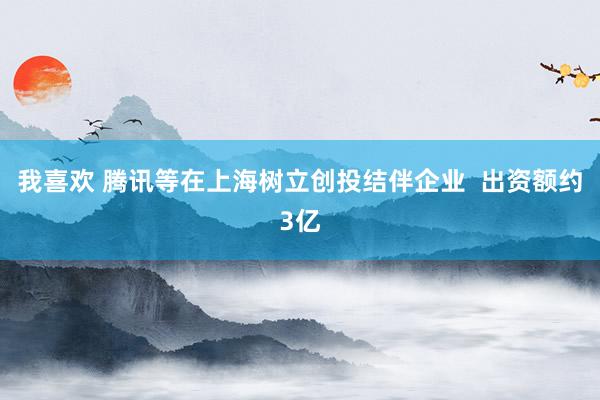 我喜欢 腾讯等在上海树立创投结伴企业  出资额约3亿