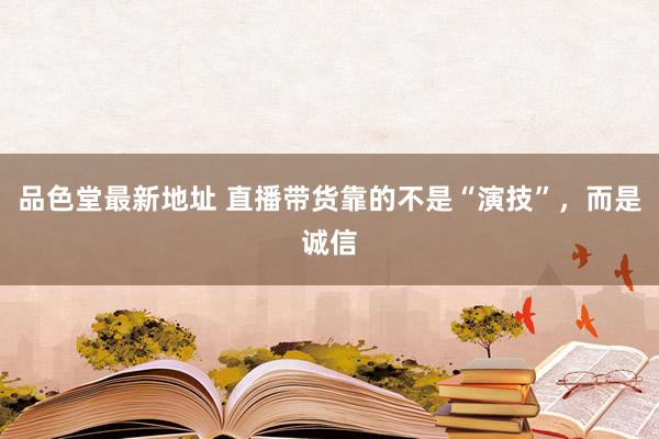 品色堂最新地址 直播带货靠的不是“演技”，而是诚信