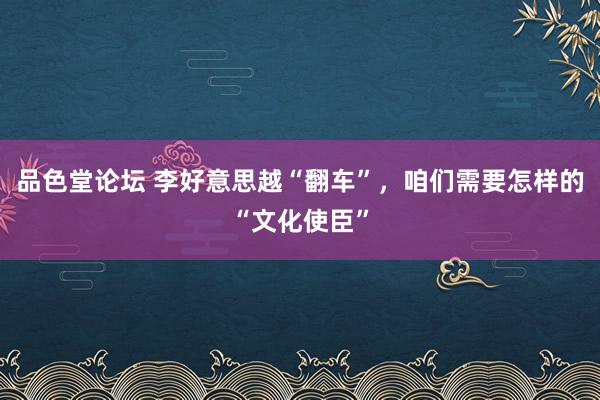 品色堂论坛 李好意思越“翻车”，咱们需要怎样的“文化使臣”