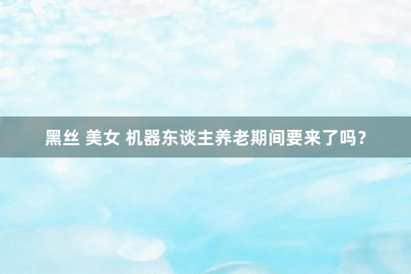 黑丝 美女 机器东谈主养老期间要来了吗？