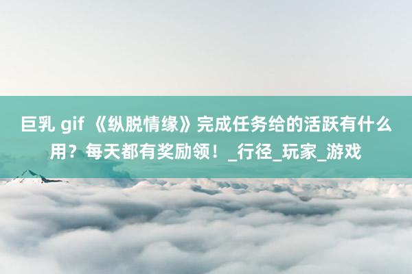 巨乳 gif 《纵脱情缘》完成任务给的活跃有什么用？每天都有奖励领！_行径_玩家_游戏
