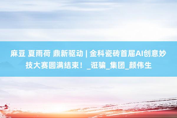 麻豆 夏雨荷 鼎新驱动 | 金科瓷砖首届AI创意妙技大赛圆满结束！_诳骗_集团_颜伟生