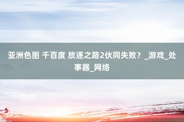 亚洲色图 千百度 放逐之路2伙同失败？_游戏_处事器_网络