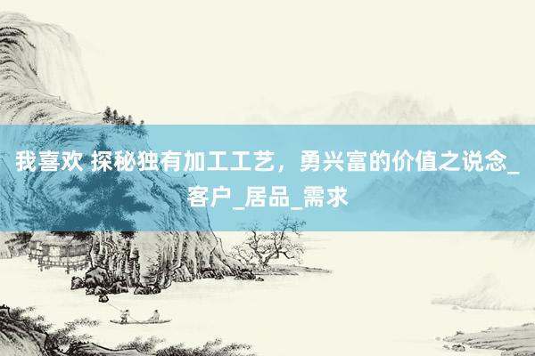 我喜欢 探秘独有加工工艺，勇兴富的价值之说念_客户_居品_需求