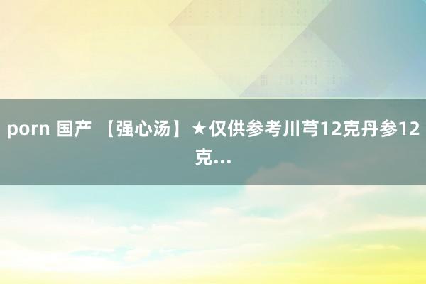porn 国产 【强心汤】★仅供参考川芎12克丹参12克...