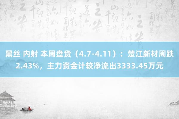 黑丝 内射 本周盘货（4.7-4.11）：楚江新材周跌2.43%，主力资金计较净流出3333.45万元