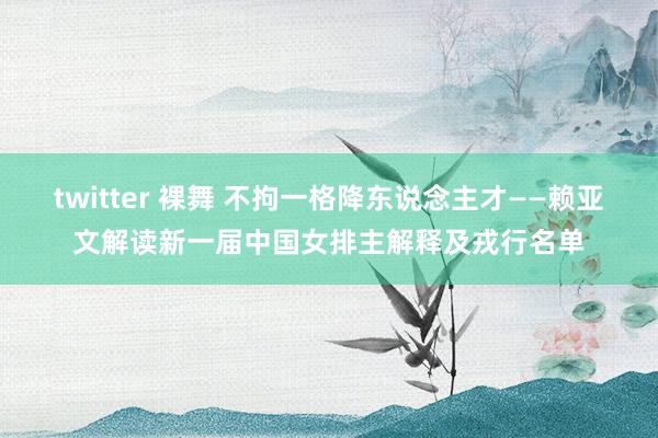 twitter 裸舞 不拘一格降东说念主才——赖亚文解读新一届中国女排主解释及戎行名单