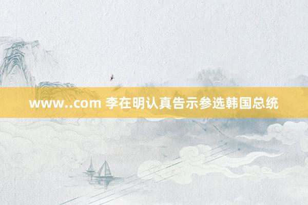 www..com 李在明认真告示参选韩国总统