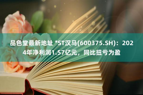 品色堂最新地址 *ST汉马(600375.SH)：2024年净利润1.57亿元，同比扭亏为盈