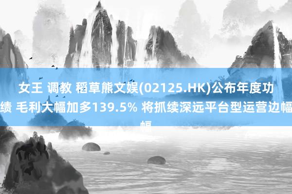 女王 调教 稻草熊文娱(02125.HK)公布年度功绩 毛利大幅加多139.5% 将抓续深远平台型运营边幅