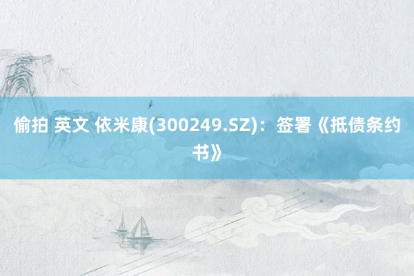偷拍 英文 依米康(300249.SZ)：签署《抵债条约书》