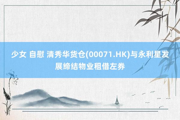 少女 自慰 清秀华货仓(00071.HK)与永利星发展缔结物业租借左券