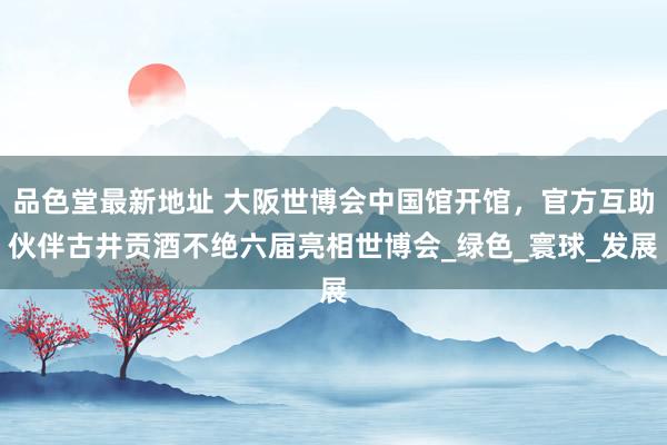 品色堂最新地址 大阪世博会中国馆开馆，官方互助伙伴古井贡酒不绝六届亮相世博会_绿色_寰球_发展