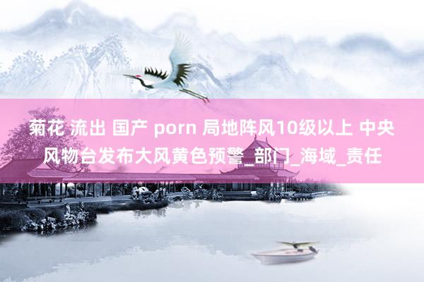 菊花 流出 国产 porn 局地阵风10级以上 中央风物台发布大风黄色预警_部门_海域_责任