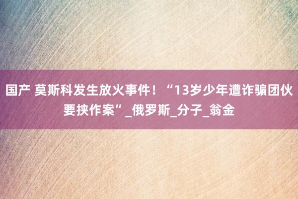 国产 莫斯科发生放火事件！“13岁少年遭诈骗团伙要挟作案”_俄罗斯_分子_翁金