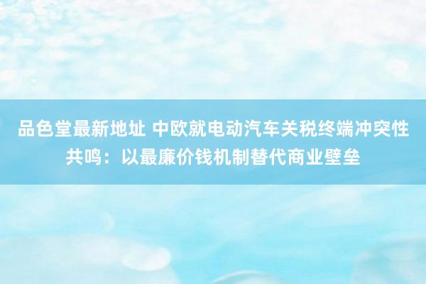 品色堂最新地址 中欧就电动汽车关税终端冲突性共鸣：以最廉价钱机制替代商业壁垒