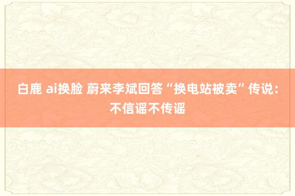 白鹿 ai换脸 蔚来李斌回答“换电站被卖”传说：不信谣不传谣
