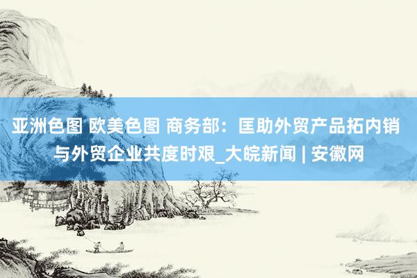亚洲色图 欧美色图 商务部：匡助外贸产品拓内销 与外贸企业共度时艰_大皖新闻 | 安徽网
