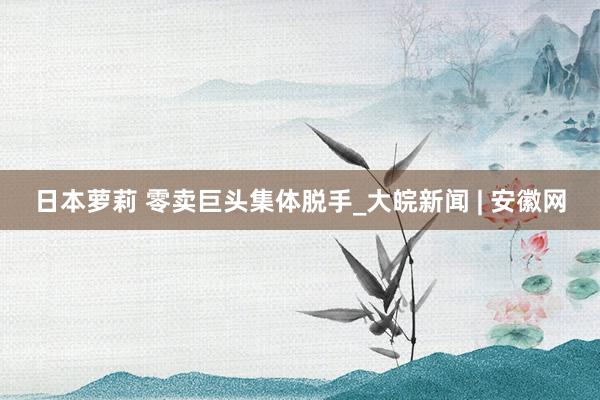 日本萝莉 零卖巨头集体脱手_大皖新闻 | 安徽网