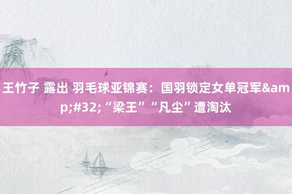 王竹子 露出 羽毛球亚锦赛：国羽锁定女单冠军&#32;“梁王”“凡尘”遭淘汰