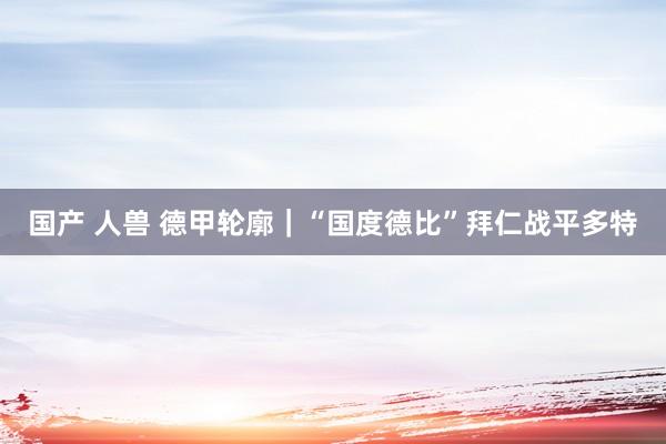 国产 人兽 德甲轮廓｜“国度德比”拜仁战平多特