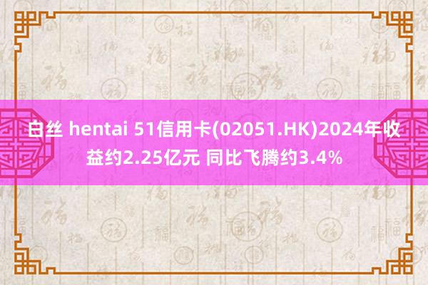 白丝 hentai 51信用卡(02051.HK)2024年收益约2.25亿元 同比飞腾约3.4%