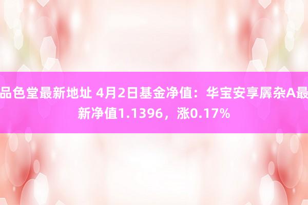 品色堂最新地址 4月2日基金净值：华宝安享羼杂A最新净值1.1396，涨0.17%