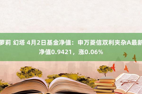萝莉 幻塔 4月2日基金净值：申万菱信双利夹杂A最新净值0.9421，涨0.06%