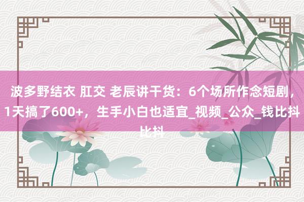 波多野结衣 肛交 老辰讲干货：6个场所作念短剧，1天搞了600+，生手小白也适宜_视频_公众_钱比抖