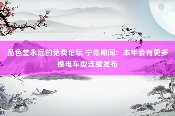 品色堂永远的免费论坛 宁德期间：本年会有更多换电车型连续发布