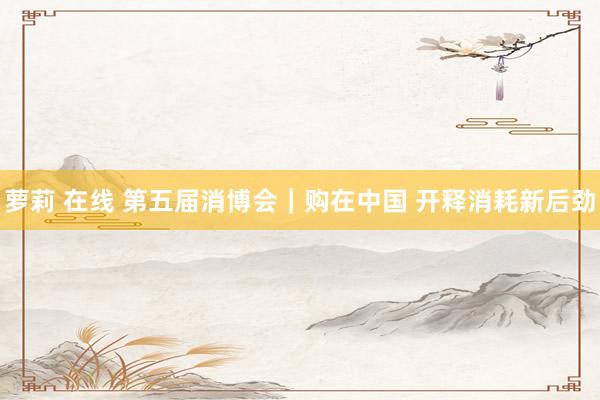 萝莉 在线 第五届消博会｜购在中国 开释消耗新后劲