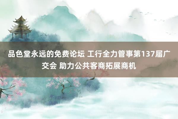 品色堂永远的免费论坛 工行全力管事第137届广交会 助力公共客商拓展商机