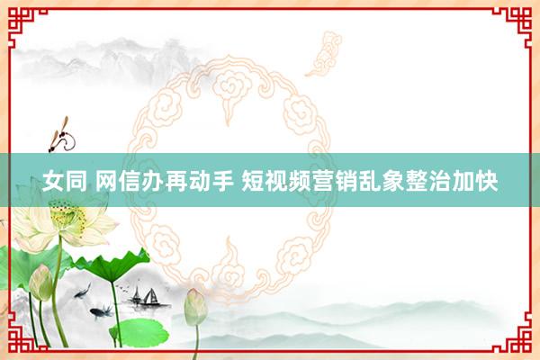 女同 网信办再动手 短视频营销乱象整治加快