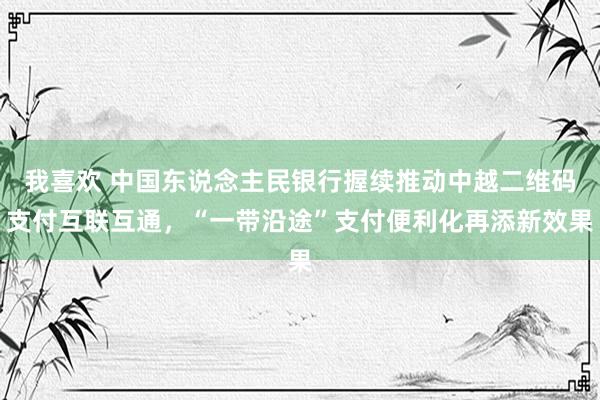 我喜欢 中国东说念主民银行握续推动中越二维码支付互联互通，“一带沿途”支付便利化再添新效果