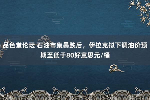 品色堂论坛 石油市集暴跌后，伊拉克拟下调油价预期至低于80好意思元/桶