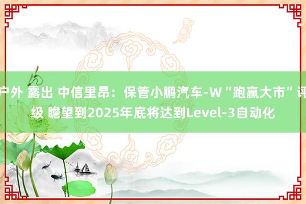 户外 露出 中信里昂：保管小鹏汽车-W“跑赢大市”评级 瞻望到2025年底将达到Level-3自动化