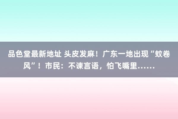 品色堂最新地址 头皮发麻！广东一地出现“蚊卷风”！市民：不谏言语，怕飞嘴里……