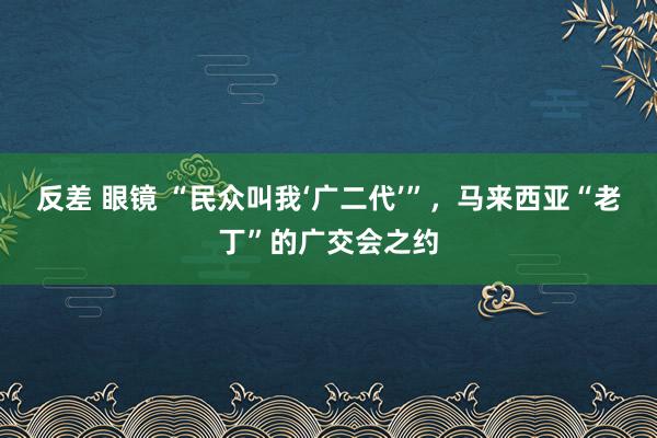 反差 眼镜 “民众叫我‘广二代’”，马来西亚“老丁”的广交会之约