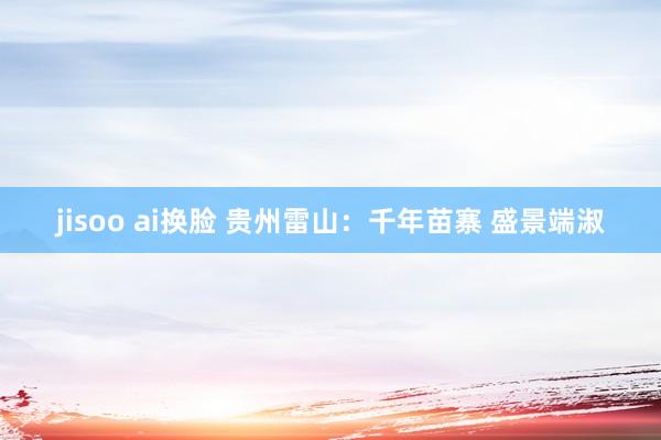 jisoo ai换脸 贵州雷山：千年苗寨 盛景端淑