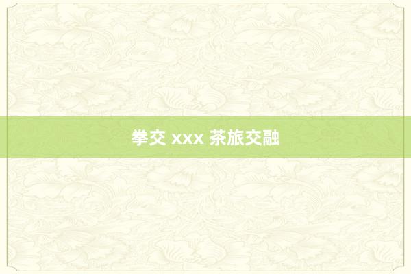 拳交 xxx 茶旅交融