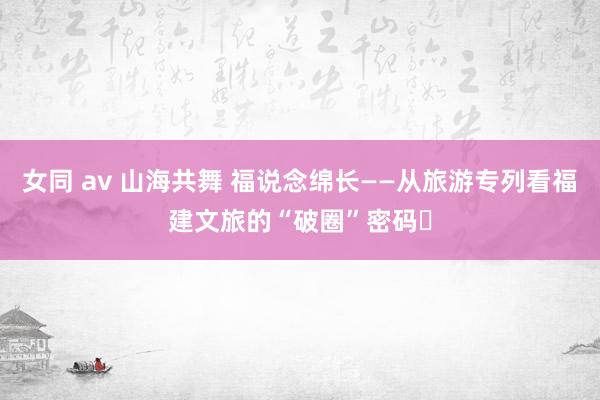 女同 av 山海共舞 福说念绵长——从旅游专列看福建文旅的“破圈”密码‌