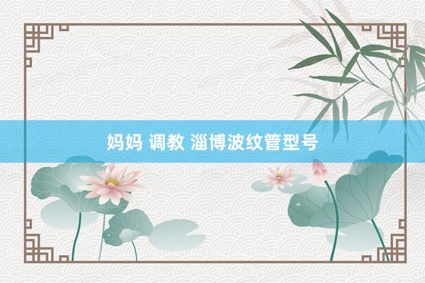 妈妈 调教 淄博波纹管型号