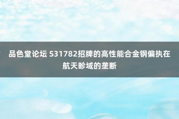 品色堂论坛 S31782招牌的高性能合金钢偏执在航天畛域的垄断