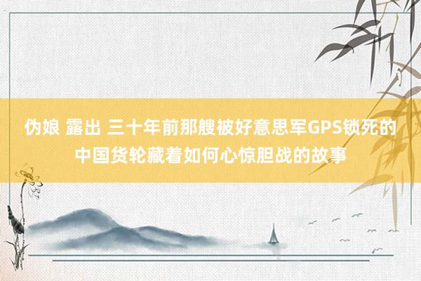 伪娘 露出 三十年前那艘被好意思军GPS锁死的中国货轮藏着如何心惊胆战的故事