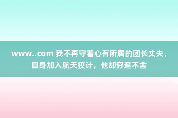 www..com 我不再守着心有所属的团长丈夫，回身加入航天狡计，他却穷追不舍