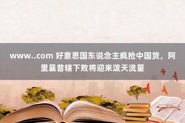 www..com 好意思国东说念主疯抢中国货，阿里曩昔辖下败将迎来泼天流量