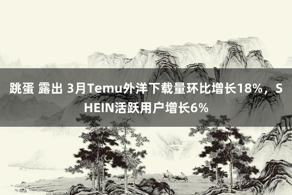 跳蛋 露出 3月Temu外洋下载量环比增长18%，SHEIN活跃用户增长6%